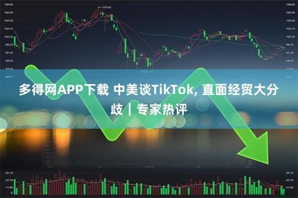 多得网APP下载 中美谈TikTok, 直面经贸大分歧｜专家热评