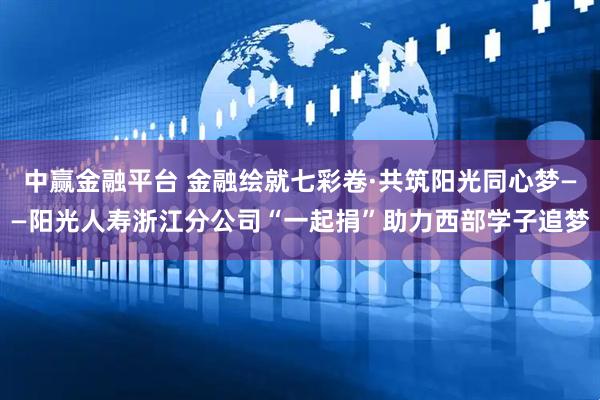 中赢金融平台 金融绘就七彩卷·共筑阳光同心梦——阳光人寿浙江分公司“一起捐”助力西部学子追梦