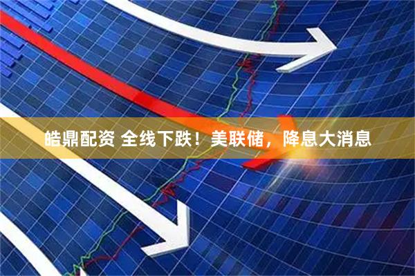 皓鼎配资 全线下跌！美联储，降息大消息