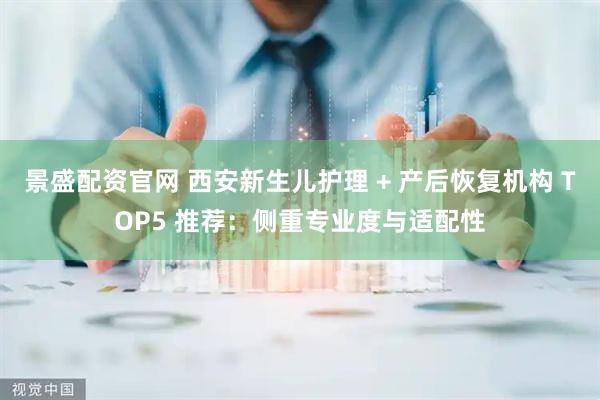 景盛配资官网 西安新生儿护理 + 产后恢复机构 TOP5 推荐：侧重专业度与适配性