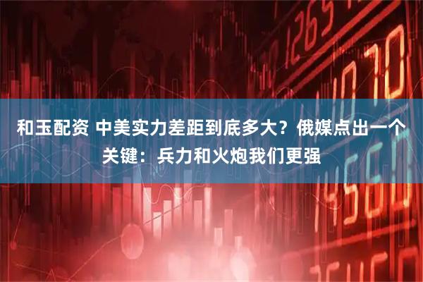 和玉配资 中美实力差距到底多大？俄媒点出一个关键：兵力和火炮我们更强
