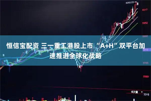 恒信宝配资 三一重工港股上市 “A+H”双平台加速推进全球化战略