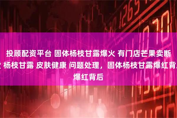 投顾配资平台 固体杨枝甘露爆火 有门店芒果卖断货 杨枝甘露 皮肤健康 问题处理，固体杨枝甘露爆红背后