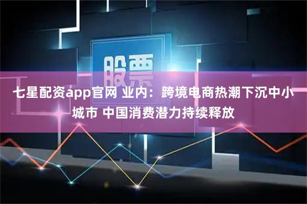 七星配资app官网 业内：跨境电商热潮下沉中小城市 中国消费潜力持续释放