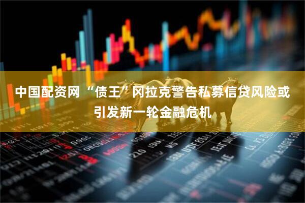 中国配资网 “债王”冈拉克警告私募信贷风险或引发新一轮金融危机
