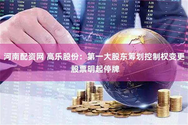 河南配资网 高乐股份：第一大股东筹划控制权变更 股票明起停牌
