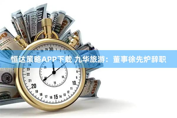恒达策略APP下载 九华旅游：董事徐先炉辞职