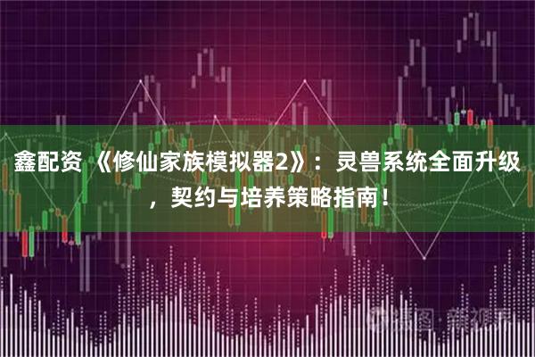 鑫配资 《修仙家族模拟器2》：灵兽系统全面升级，契约与培养策略指南！