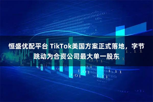 恒盛优配平台 TikTok美国方案正式落地，字节跳动为合资公司最大单一股东