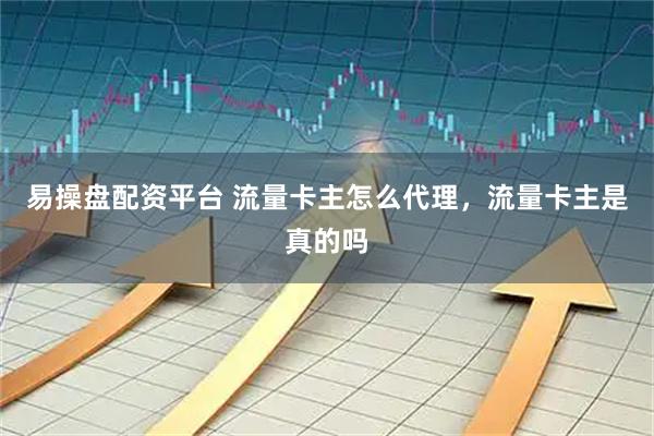 易操盘配资平台 流量卡主怎么代理，流量卡主是真的吗