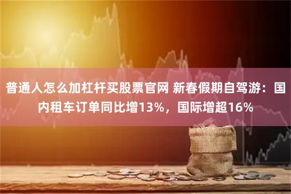 普通人怎么加杠杆买股票官网 新春假期自驾游：国内租车订单同比增13%，国际增超16%